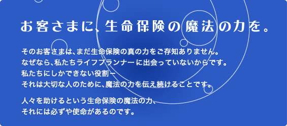 お客さまに、生命保険の魔法の力を。 そのお客さまは、まだ生命保険の真の力をご存知ありません。なぜなら、私たちライフプランナーに出会っていないからです。私たちにしかできない役割-それは大切な人のために、魔法の力を伝え続けることです。人々を助けるという生命保険の魔法の力、それには必ずや使命があるのです。