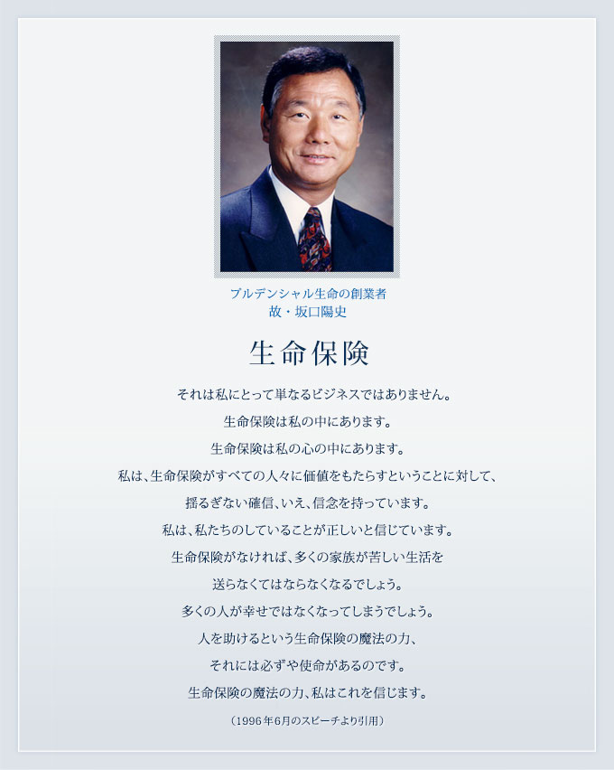 プルデンシャル生命の創業者 故・坂口陽史 生命保険 それは私にとって単なるビジネスではありません。生命保険は私の中にあります。生命保険は私の心の中にあります。私は、生命保険がすべての人々に価値をもたらすということに対して、揺るぎない確信、いえ、信念を持っています。私は、私たちのしていることが正しいと信じています。生命保険がなければ、多くの家族が苦しい生活を送らなくてはならなくなるでしょう。多くの人が幸せではなくなってしまうでしょう。人を助けるという生命保険の魔法の力、それには必ずや使命があるのです。生命保険の魔法の力、私はこれを信じます。(1996年6月のスピーチより引用)