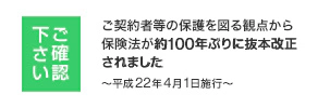 ご確認下さい ご契約者等の保護を図る観点から保険法が約100年ぶりに抜本改正されました ~平成22年4月1日施行~
