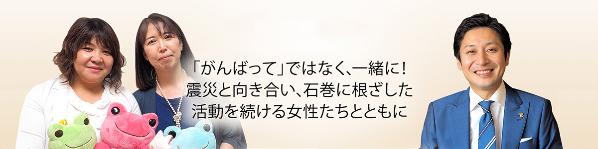 「がんばって」ではなく、一緒に!震災と向き合い、石巻に根ざした活動を続ける女性たちとともに