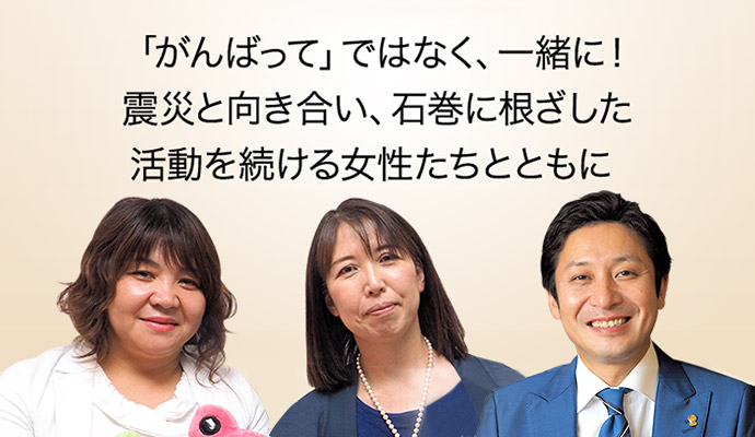 「がんばって」ではなく、一緒に!震災と向き合い、石巻に根ざした活動を続ける女性たちとともに